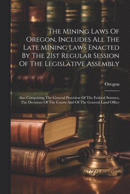The Mining Laws Of Oregon, Includes All The Late Mining Laws Enacted By The 21st Regular Session Of The Legislative Assembly 1