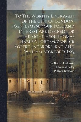 To The Worthy Liverymen Of The City Of London. Gentlemen, Your Poll And Interest Are Desired For The Right Hon. Thomas Harley, Lord-mayor, Sir Robert Ladbroke, Knt. And William Beckford, Esq 1