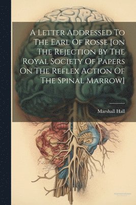 bokomslag A Letter Addressed To The Earl Of Rosse [on The Rejection By The Royal Society Of Papers On The Reflex Action Of The Spinal Marrow]