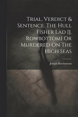 Trial, Verdict & Sentence. The Hull Fisher Lad [j. Rowbottom] Or Murdered On The High Seas 1