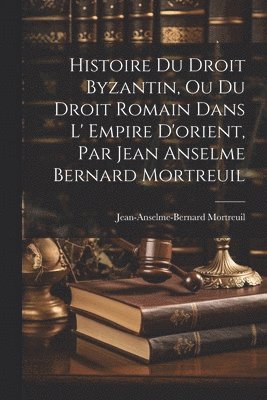 Histoire Du Droit Byzantin, Ou Du Droit Romain Dans L' Empire D'orient, Par Jean Anselme Bernard Mortreuil 1