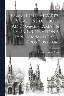 Manuel Alvares Pegas - Emmanuelis Alvarez Pegas ... Additiones Ad Commentaria I & 2 Lib. Ordinationis Typis Jam Mandata, Opus Posthum, Häftad