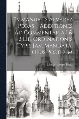 Emmanuelis Alvarez Pegas ... Additiones Ad Commentaria I & 2 Lib. Ordinationis Typis Jam Mandata, Opus Posthum 1