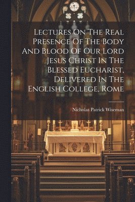 Nicholas Patrick Wiseman - Lectures On The Real Presence Of The Body And Blood Of Our Lord Jesus Christ In The Blessed Eucharist, Delivered In The English College, Rome, Häftad