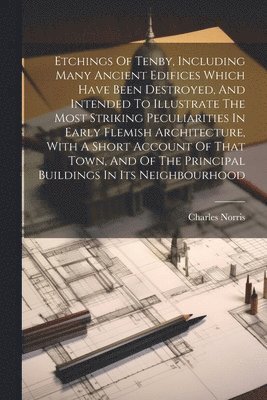 Etchings Of Tenby, Including Many Ancient Edifices Which Have Been Destroyed, And Intended To Illustrate The Most Striking Peculiarities In Early Flemish Architecture, With A Short Account Of That 1