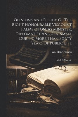 Opinions And Policy Of The Right Honourable Viscount Palmerston, As Minister, Diplomatist And Statsman, During More Than Forty Years Of Public Life 1