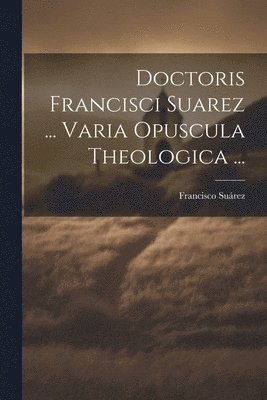 Doctoris Francisci Suarez ... Varia Opuscula Theologica ... 1