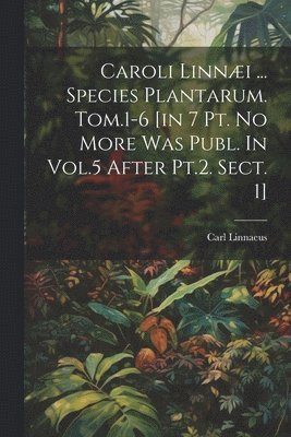 Caroli Linni ... Species Plantarum. Tom.1-6 [in 7 Pt. No More Was Publ. In Vol.5 After Pt.2. Sect. 1] 1