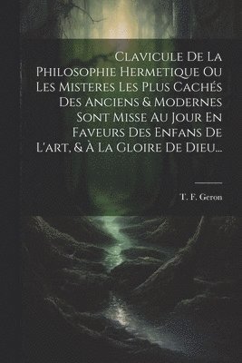 T F Geron, T. F. Geron - Clavicule De La Philosophie Hermetique Ou Les Misteres Les Plus Cachés Des Anciens & Modernes Sont Misse Au Jour En Faveurs Des Enfans De L'art, & À La Gloire De Dieu..., Häftad
