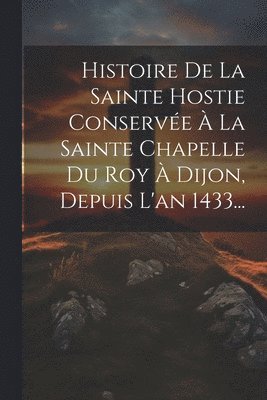Histoire De La Sainte Hostie Conserve  La Sainte Chapelle Du Roy  Dijon, Depuis L'an 1433... 1