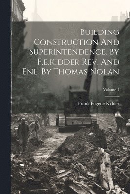 Building Construction And Superintendence. By F.e.kidder Rev. And Enl. By Thomas Nolan; Volume 1 1