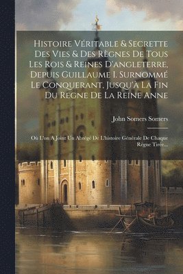 Histoire Vritable & Secrette Des Vies & Des Rgnes De Tous Les Rois & Reines D'angleterre, Depuis Guillaume I. Surnomm Le Conquerant, Jusqu' La Fin Du Regne De La Reine Anne 1