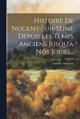 Histoire De Nogent-sur-seine Depuis Les Temps Anciens Jusqu' Nos Jours... 1