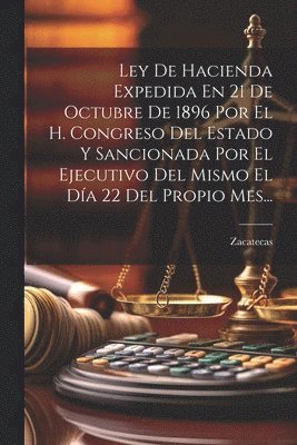 Ley De Hacienda Expedida En 21 De Octubre De 1896 Por El H. Congreso Del Estado Y Sancionada Por El Ejecutivo Del Mismo El Da 22 Del Propio Mes... 1