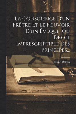 bokomslag La Conscience D'un Prtre Et Le Pouvoir D'un vque, Ou Droit Imprescriptible Des Principes...