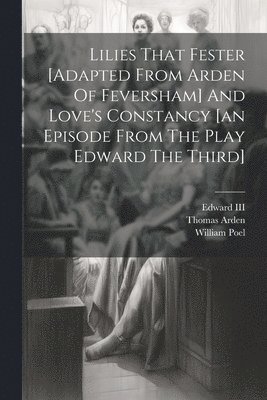 Lilies That Fester [adapted From Arden Of Feversham] And Love's Constancy [an Episode From The Play Edward The Third] 1