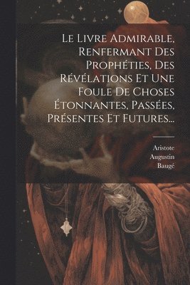 Le Livre Admirable, Renfermant Des Prophties, Des Rvlations Et Une Foule De Choses tonnantes, Passes, Prsentes Et Futures... 1