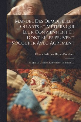 Manuel Des Demoiselles, Ou Arts Et Métiers Qui Leur Conviennent Et Dont Elles Peuvent S'occuper Avec Agrément