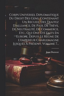 Corps Universel Diplomatique Du Droit Des Gens, Contenant Un Recueil Des Traitez D'alliance, De Paix, De Trève, De Neutralité, De Commerce, Etc., Qui Ont Été Faits En Europe, Depuis Le Règne De L'empereur Charlemagne Jusques À Présent, Volume 7...