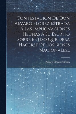 Contestacion De Don Alvaro Florez Estrada  Las Impugnaciones Hechas  Su Escrito Sobre El Uso Que Deba Hacerse De Los Bienes Nacionales... 1