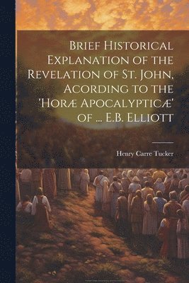 Brief Historical Explanation of the Revelation of St. John, Acording to the 'hor Apocalyptic' of ... E.B. Elliott 1