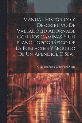 Manual Histrico Y Descriptivo De Valladolid Adornade Con Dos Cminas Y Un Plano Topogrfico De La Poblacien Y Seguido De Un Apendice O Sa... 1