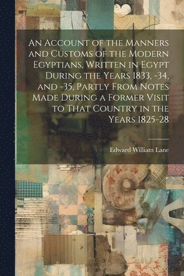 An Account of the Manners and Customs of the Modern Egyptians, Written in Egypt During the Years 1833, -34, and -35, Partly From Notes Made During a Former Visit to That Country in the Years 1825-28 1