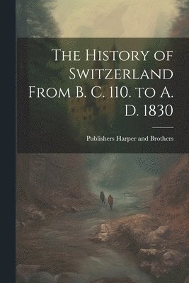 The History of Switzerland From B. C. 110. to A. D. 1830 1