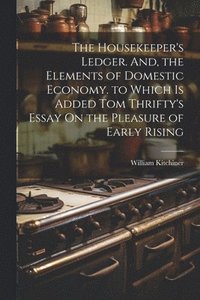 bokomslag The Housekeeper's Ledger. And, the Elements of Domestic Economy. to Which Is Added Tom Thrifty's Essay On the Pleasure of Early Rising