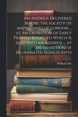 bokomslag An Address Delivered Before the Society of Antiquaries of London ... at an Exhibition of Early Printed Books. to Which Is Subjoined an Address ... at an Exhibition of Illuminated Manuscripts