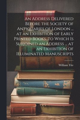An Address Delivered Before the Society of Antiquaries of London ... at an Exhibition of Early Printed Books. to Which Is Subjoined an Address ... at an Exhibition of Illuminated Manuscripts 1