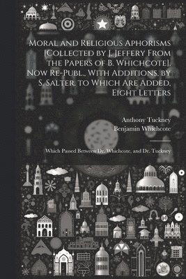 Moral and Religious Aphorisms [Collected by J. Jeffery From the Papers of B. Whichcote]. Now Re-Publ., With Additions, by S. Salter. to Which Are Added, Eight Letters 1