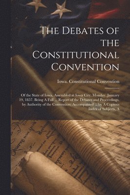 The Debates of the Constitutional Convention; of the State of Iowa, Assembled at Iowa City, Monday, January 19, 1857. Being A Full ... Report of the Debates and Proceedings, by Authority of the 1