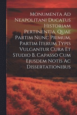 Monumenta Ad Neapolitani Ducatus Historiam Pertinentia, Quae Partim Nunc Primum, Partim Iterum Typis Vulgantur Cura Et Studio B. Capasso Cum Ejusdem Notis Ac Dissertationibus 1