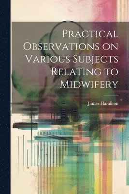 James Hamilton - Practical Observations on Various Subjects Relating to Midwifery, Häftad