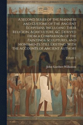 A Second Series of the Manners and Customs of the Ancient Egyptians, Including Their Religion, Agriculture, &c. Derived From a Comparison of the Paintings, Sculptures, and Monuments Still Existing, 1