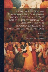 bokomslag Political Essay on the Kingdom of New Spain. With Physical Sections and Maps Founded on Astronomical Observations and Trigonometrical and Barometrical Measurements; Volume 3