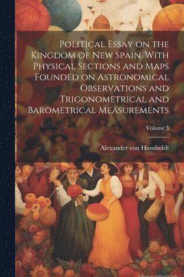 Political Essay on the Kingdom of New Spain. With Physical Sections and Maps Founded on Astronomical Observations and Trigonometrical and Barometrical Measurements; Volume 3 1