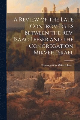 bokomslag A Review of the Late Controversies Between the Rev. Isaac Leeser and the Congregation Mikveh Israel