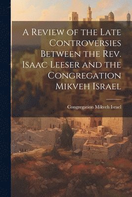 Review of the Late Controversies Between the Rev. Isaac Leeser and the Congregation Mikveh Israel