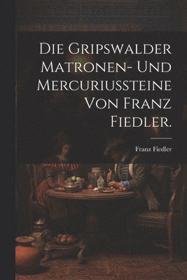 Die Gripswalder Matronen- und Mercuriussteine von Franz Fiedler. 1