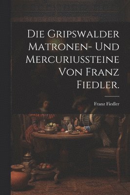 Franz Fiedler - Gripswalder Matronen- und Mercuriussteine von Franz Fiedler., Häftad