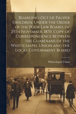 Boarding-Out of Pauper Children, Under the Order of the Poor Law Board, of 25Th November, 1870. Copy of Correspondence Between the Guardians of the Whitechapel Union and the Local Government Board 1