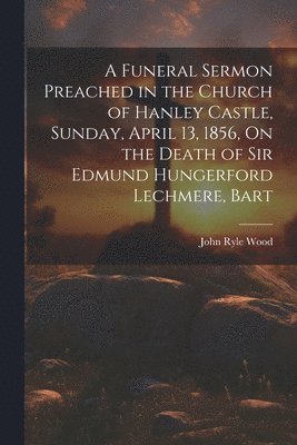 bokomslag A Funeral Sermon Preached in the Church of Hanley Castle, Sunday, April 13, 1856, On the Death of Sir Edmund Hungerford Lechmere, Bart