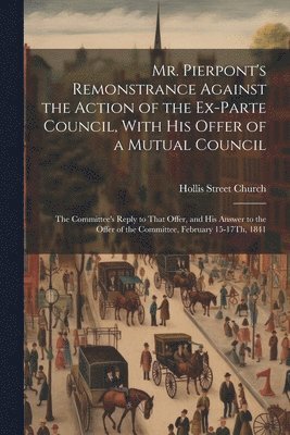 Mr. Pierpont's Remonstrance Against the Action of the Ex-Parte Council, With His Offer of a Mutual Council; the Committee's Reply to That Offer, and His Answer to the Offer of the Committee, February 1