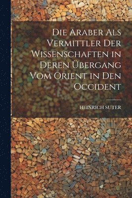 Die Araber Als Vermittler Der Wissenschaften in Deren bergang Vom Orient in Den Occident 1