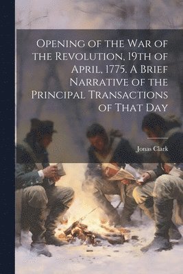 Opening of the war of the Revolution, 19th of April, 1775. A Brief Narrative of the Principal Transactions of That Day 1