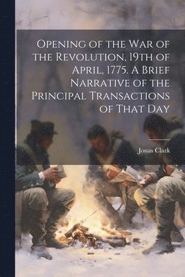 Opening of the war of the Revolution, 19th of April, 1775. A Brief Narrative of the Principal Transactions of That Day