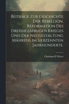 Beitrge zur Geschichte der Rebellion, Reformation des dreiigjhrigen Krieges und der Neugestaltung Mhrens im siebzehnten Jahrhunderte. 1