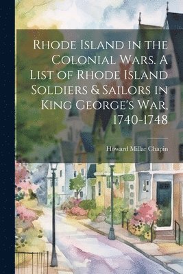 Rhode Island in the Colonial Wars. A List of Rhode Island Soldiers & Sailors in King George's war, 1740-1748 1